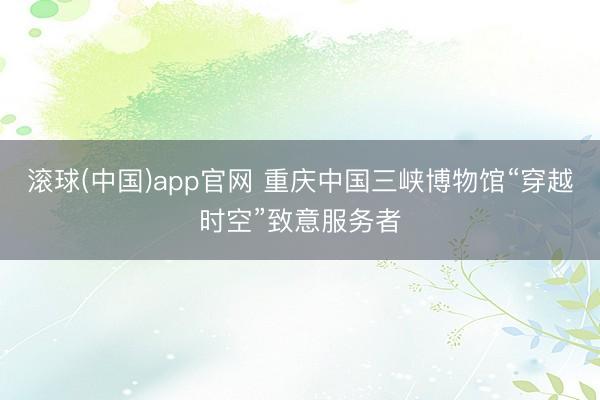 滚球(中国)app官网 重庆中国三峡博物馆“穿越时空”致意服务者