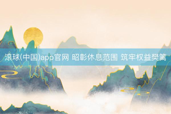 滚球(中国)app官网 昭彰休息范围 筑牢权益樊篱