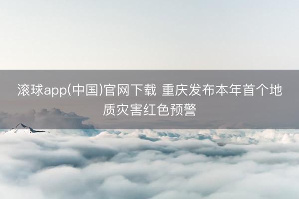 滚球app(中国)官网下载 重庆发布本年首个地质灾害红色预警