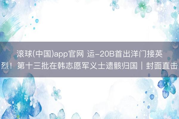 滚球(中国)app官网 运-20B首出洋门接英烈!第十三批在韩志愿军义士遗骸归国|封面直击