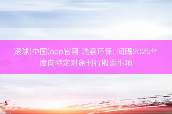 滚球(中国)app官网 瑞晨环保: 间隔2025年度向特定对象刊行股票事项