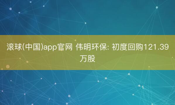 滚球(中国)app官网 伟明环保: 初度回购121.39万股