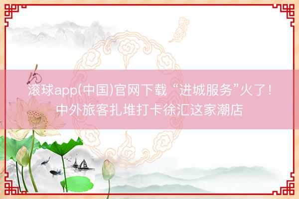 滚球app(中国)官网下载 “进城服务”火了!中外旅客扎堆打卡徐汇这家潮店