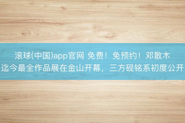 滚球(中国)app官网 免费！免预约！邓散木迄今最全作品展在金山开幕，三方砚铭系初度公开