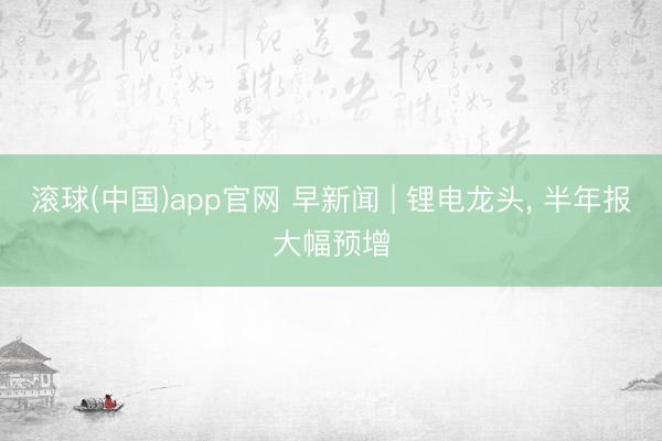 滚球(中国)app官网 早新闻 | 锂电龙头， 半年报大幅预增