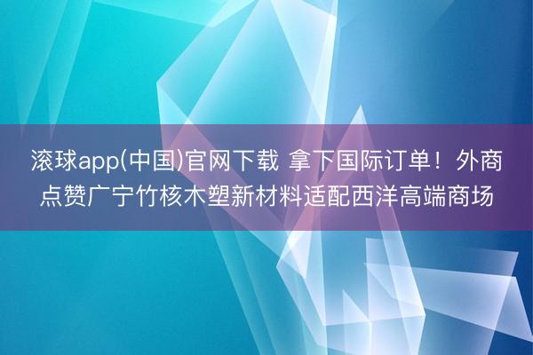 滚球app(中国)官网下载 拿下国际订单！外商点赞广宁竹核木塑新材料适配西洋高端商场