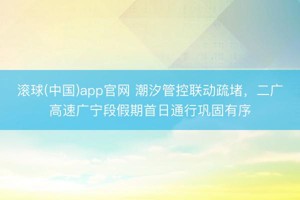 滚球(中国)app官网 潮汐管控联动疏堵，二广高速广宁段假期首日通行巩固有序