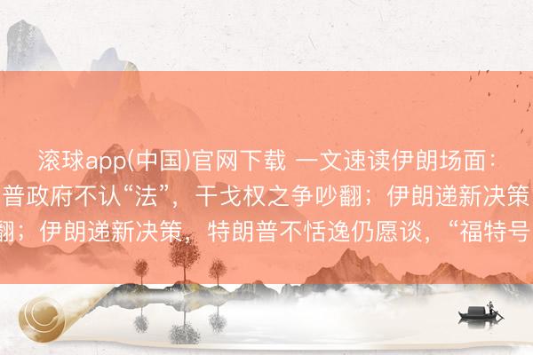 滚球app(中国)官网下载 一文速读伊朗场面：“60天大限”已到，特朗普政府不认“法”，干戈权之争吵翻；伊朗递新决策，特朗普不恬逸仍愿谈，“福特号”航母已撤