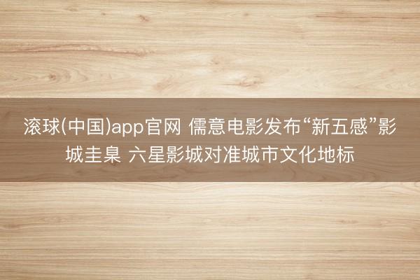 滚球(中国)app官网 儒意电影发布“新五感”影城圭臬 六星影城对准城市文化地标