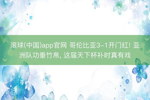 滚球(中国)app官网 哥伦比亚3-1开门红! 亚洲队功垂竹帛， 这届天下杯补时真有戏