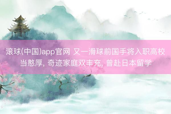 滚球(中国)app官网 又一滑球前国手将入职高校当憨厚， 奇迹家庭双丰充， 曾赴日本留学