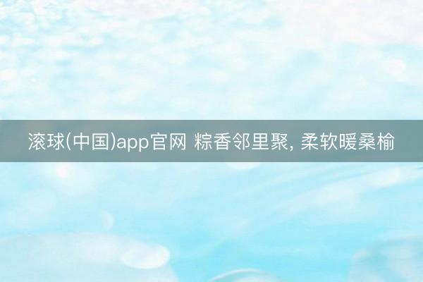 滚球(中国)app官网 粽香邻里聚， 柔软暖桑榆