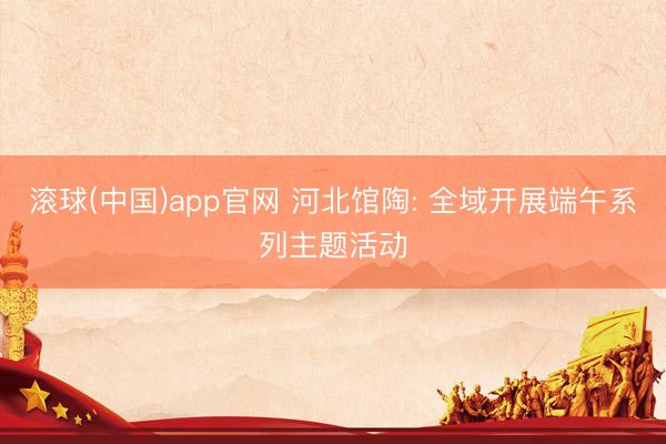 滚球(中国)app官网 河北馆陶: 全域开展端午系列主题活动