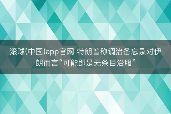 滚球(中国)app官网 特朗普称调治备忘录对伊朗而言“可能即是无条目治服”
