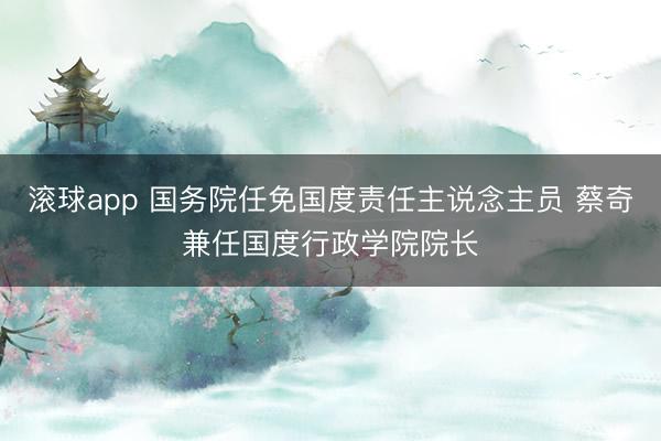 滚球app 国务院任免国度责任主说念主员 蔡奇兼任国度行政学院院长