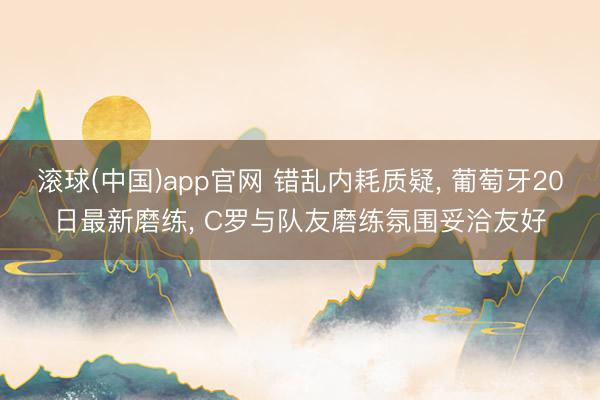 滚球(中国)app官网 错乱内耗质疑， 葡萄牙20日最新磨练， C罗与队友磨练氛围妥洽友好