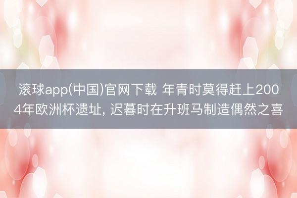 滚球app(中国)官网下载 年青时莫得赶上2004年欧洲杯遗址, 迟暮时在升班马制造偶然之喜