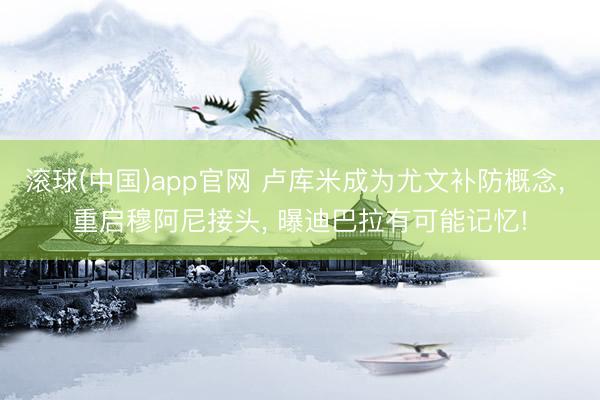 滚球(中国)app官网 卢库米成为尤文补防概念， 重启穆阿尼接头， 曝迪巴拉有可能记忆!