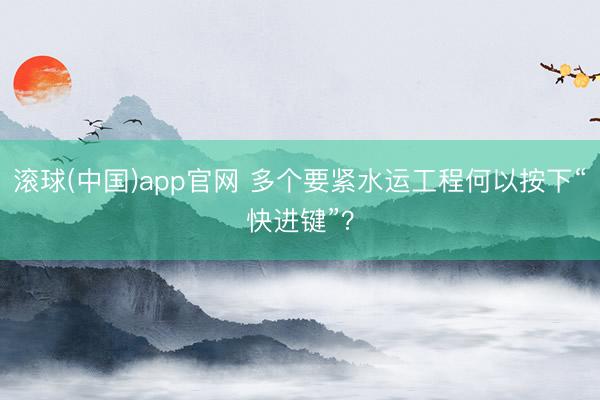 滚球(中国)app官网 多个要紧水运工程何以按下“快进键”？