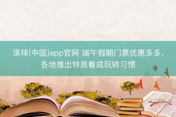 滚球(中国)app官网 端午假期门票优惠多多，各地推出特质看成玩转习惯