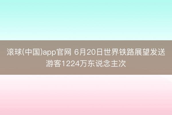 滚球(中国)app官网 6月20日世界铁路展望发送游客1224万东说念主次